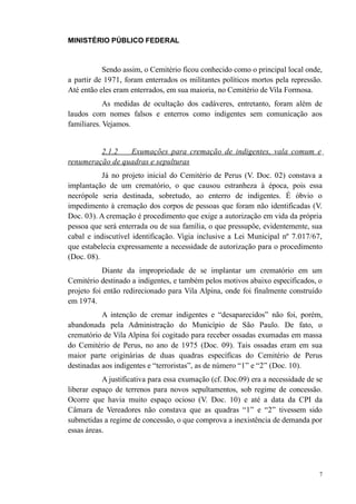 MINISTÉRIO PÚBLICO FEDERAL



           Sendo assim, o Cemitério ficou conhecido como o principal local onde,
a partir de 1971, foram enterrados os militantes políticos mortos pela repressão.
Até então eles eram enterrados, em sua maioria, no Cemitério de Vila Formosa.
            As medidas de ocultação dos cadáveres, entretanto, foram além de
laudos com nomes falsos e enterros como indigentes sem comunicação aos
familiares. Vejamos.


         2.1.2   Exumações para cremação de indigentes, vala comum e
renumeração de quadras e sepulturas
           Já no projeto inicial do Cemitério de Perus (V. Doc. 02) constava a
implantação de um crematório, o que causou estranheza à época, pois essa
necrópole seria destinada, sobretudo, ao enterro de indigentes. É óbvio o
impedimento à cremação dos corpos de pessoas que foram não identificadas (V.
Doc. 03). A cremação é procedimento que exige a autorização em vida da própria
pessoa que será enterrada ou de sua família, o que pressupõe, evidentemente, sua
cabal e indiscutível identificação. Vigia inclusive a Lei Municipal nº 7.017/67,
que estabelecia expressamente a necessidade de autorização para o procedimento
(Doc. 08).
           Diante da impropriedade de se implantar um crematório em um
Cemitério destinado a indigentes, e também pelos motivos abaixo especificados, o
projeto foi então redirecionado para Vila Alpina, onde foi finalmente construído
em 1974.
           A intenção de cremar indigentes e “desaparecidos” não foi, porém,
abandonada pela Administração do Município de São Paulo. De fato, o
crematório de Vila Alpina foi cogitado para receber ossadas exumadas em massa
do Cemitério de Perus, no ano de 1975 (Doc. 09). Tais ossadas eram em sua
maior parte originárias de duas quadras específicas do Cemitério de Perus
destinadas aos indigentes e “terroristas”, as de número “1” e “2” (Doc. 10).
           A justificativa para essa exumação (cf. Doc.09) era a necessidade de se
liberar espaço de terrenos para novos sepultamentos, sob regime de concessão.
Ocorre que havia muito espaço ocioso (V. Doc. 10) e até a data da CPI da
Câmara de Vereadores não constava que as quadras “1” e “2” tivessem sido
submetidas a regime de concessão, o que comprova a inexistência de demanda por
essas áreas.




                                                                                 7
 