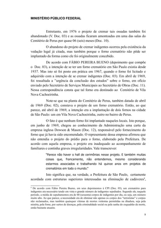 MINISTÉRIO PÚBLICO FEDERAL



          Entretanto, em 1976 o projeto de cremar tais ossadas também foi
abandonado (V. Doc. 03) e as ossadas ficaram amontoadas em uma das salas do
Cemitério de Perus por quase 06 (seis) meses (Doc. 10).
          O abandono do projeto de cremar indigentes ocorreu pela existência da
vedação legal já citada, mas também porque o forno crematório não pôde ser
implantado da forma como ele foi originalmente concebido.
            De acordo com FÁBIO PEREIRA BUENO (depoimento que compõe
o Doc. 03), a intenção de se ter um forno crematório em São Paulo existia desde
1937. Mas isto só foi posto em prática em 1967, quando o forno foi licitado e
adquirido com a intenção de se cremar indigentes (Doc. 03). Em abril de 1969,
foi ressaltada a ”urgência da conclusão dos estudos” sobre o forno, em ofício
enviado pelo Secretário de Serviços Municipais ao Secretário de Obras (Doc. 11).
Nessa correspondência consta que tal forno era destinado ao Cemitério de Vila
Nova Cachoeirinha.
           Note-se que na planta do Cemitério de Perus, também datada de abril
de 1969 (Doc. 02), constava o projeto de um forno crematório. Então, ao que
parece, até abril de 1969, a intenção era a implantação de dois fornos na cidade
de São Paulo: um em Vila Nova Cachoeirinha, outro no bairro de Perus.
           O fato é que nenhum forno foi implantado naqueles locais. Isto porque,
em junho de 1969, chegou ao conhecimento da Administração uma carta da
empresa inglesa Dowson & Mason (Doc. 12), responsável pelo fornecimento do
forno que já havia sido encomendado. O representante dessa empresa afirmou que
não entendia o projeto do prédio para o forno, elaborado pela Prefeitura. De
acordo com aquela empresa, o projeto era inadequado ao acompanhamento de
familiares e continha graves irregularidades. Vale transcrever:
             “Parece não haver o hall de cerimônias nesse projeto. E também muitas
             coisas     que,    francamente,       não    entendemos,        mesmo      considerando
             estarmos associados e trabalhando há quinze anos em projetos de
             crematórios em todo o mundo.”

          Isto significa que, na verdade, a Prefeitura de São Paulo, certamente
acordada com estruturas superiores interessadas na eliminação de cadáveres8,

8
  De acordo com Fábio Pereira Bueno, em seus depoimentos à CPI (Doc. 03), um crematório para
indigentes era necessário tendo em vista o grande número de indigentes sepultados. Segundo ele, naquele
período, a média de sepultamentos era de 60 (sessenta) corpos de indigentes por dia, ou seja, um número
muito alto. Ao que parece, a necessidade era de eliminar não apenas os corpos dos “terroristas” e corpos
não reclamados, mas também quaisquer vítimas de mortes violentas permitidas na ditadura, seja pela
miséria, pela fome, por surtos de doenças, pela criminalidade social ou pela sanha do esquadrão da morte,
então bastante atuante.

                                                                                                       8
 