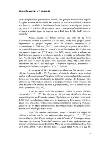 MINISTÉRIO PÚBLICO FEDERAL



queria simplesmente queimar restos mortais, sem qualquer formalidade e respeito
à origem humana dos cadáveres. O Cemitério de Nova Cachoeirinha já tinha o
seu forno encomendado, o Cemitério de Perus, destinado aos indigentes, também
precisava ter o seu forno. O que não se esperava era que o próprio fabricante se
recusaria a vender fornos da maneira que a Prefeitura de São Paulo esperava
implantar.
           Assim, nenhum dos fornos previstos em 1969 (o de Nova
Cachoeirinha, licitado e comprado, e o de Perus, ainda mero projeto) foram
implantados. O projeto original então foi alterado, atendendo-se às
recomendações do fabricante (Doc. 12). A esta alteração, seguiu-se a transferência
do projeto de implementação do crematório para o Cemitério de Vila Alpina, mas
isto ocorreu apenas em 1974. Antes, em 1972, deu-se início a esforços da
Prefeitura para adequar a legislação e permitir a cremação de indigentes (Doc.
03). Não se obteve êxito nesta alteração, mas logrou-se êxito em reduzir de cinco
para três anos o prazo de espera para exumações (Doc. 03). Sendo assim,
exatamente em 1975, três anos após a alteração legislativa, procedeu-se à
exumação de cadáveres das quadras “1” e “2” de Perus.
           A exumação foi feita, de acordo com relatos dos funcionários, com o
objetivo de cremação (Doc. 09). Mas, como a lei não foi alterada e o crematório
acabou sendo construído em Vila Alpina conforme as orientações do fabricante de
fornos, ou seja, com atendimento às condições mínimas de dignidade para
cremação de restos mortais humanos, os despojos exumados foram colocados em
uma das salas do Cemitério de Perus e, posteriormente, na vala comum que foi
aberta para tal fim (Doc. 10).
           A vala foi cavada em 1976 e recebeu as centenas de ossadas retiradas
das quadras “1” e “2”. Era clandestina, já que não identificada física ou
documentalmente no Cemitério à época. Ela abrigou, em seu total, em torno de
1.500 (mil e quinhentas) ossadas sobre as quais não se fez qualquer registro à
época sobre seu destino. Todas essas ossadas permaneceram ocultas até 1990, ano
em que a vala foi aberta por movimentos de direitos humanos em conjunto com a
Prefeitura do Município de São Paulo.
           Entre tais ossadas, obviamente, estava a maioria dos corpos de
militantes políticos que haviam sido enterrados nas quadras “1” e “2” (com
nomes falsos ou não). Consta aqui que se trata da “maioria” dos corpos, porque
nem todos os corpos de “terroristas” foram enviados à vala, tendo permanecido
em suas sepulturas originais (Ex.: Sônia Maria de Morais Angel Jones, Luiz José
da Cunha, Antônio Carlos Bicalho Lana e Miguel Sabat Nuet). É o que foi


                                                                                 9
 
