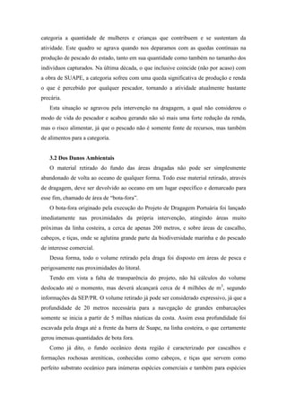 categoria a quantidade de mulheres e crianças que contribuem e se sustentam da
atividade. Este quadro se agrava quando nos deparamos com as quedas contínuas na
produção de pescado do estado, tanto em sua quantidade como também no tamanho dos
indivíduos capturados. Na última década, o que inclusive coincide (não por acaso) com
a obra de SUAPE, a categoria sofreu com uma queda significativa de produção e renda
o que é percebido por qualquer pescador, tornando a atividade atualmente bastante
precária.
   Esta situação se agravou pela intervenção na dragagem, a qual não considerou o
modo de vida do pescador e acabou gerando não só mais uma forte redução da renda,
mas o risco alimentar, já que o pescado não é somente fonte de recursos, mas também
de alimentos para a categoria.


   3.2 Dos Danos Ambientais
   O material retirado do fundo das áreas dragadas não pode ser simplesmente
abandonado de volta ao oceano de qualquer forma. Todo esse material retirado, através
de dragagem, deve ser devolvido ao oceano em um lugar específico e demarcado para
esse fim, chamado de área de “bota-fora”.
   O bota-fora originado pela execução do Projeto de Dragagem Portuária foi lançado
imediatamente nas proximidades da própria intervenção, atingindo áreas muito
próximas da linha costeira, a cerca de apenas 200 metros, e sobre áreas de cascalho,
cabeços, e tiças, onde se aglutina grande parte da biodiversidade marinha e do pescado
de interesse comercial.
   Dessa forma, todo o volume retirado pela draga foi disposto em áreas de pesca e
perigosamente nas proximidades do litoral.
   Tendo em vista a falta de transparência do projeto, não há cálculos do volume
deslocado até o momento, mas deverá alcançará cerca de 4 milhões de m3, segundo
informações da SEP/PR. O volume retirado já pode ser considerado expressivo, já que a
profundidade de 20 metros necessária para a navegação de grandes embarcações
somente se inicia a partir de 5 milhas náuticas da costa. Assim essa profundidade foi
escavada pela draga até a frente da barra de Suape, na linha costeira, o que certamente
gerou imensas quantidades de bota fora.
   Como já dito, o fundo oceânico desta região é caracterizado por cascalhos e
formações rochosas areníticas, conhecidas como cabeços, e tiças que servem como
perfeito substrato oceânico para inúmeras espécies comerciais e também para espécies
 
