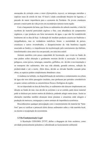 ameaçadas de extinção como o mero (Epinephelus itajara), as tartarugas marinhas e
espécies raras de estrela do mar. O local é ainda considerado berçário de lagostas, o
pescado de maior importância para a economia do Nordeste. Os jovens crustáceos
passam a maior parte da vida jovem em esconderijos naturais nesta região.
   Com o lançamento da lama, que forma os sedimentos do subsolo marinho, o leito foi
recoberto de material particulado argiloso e fino, com abundância de componentes
orgânicos, o que produziu um forte turvamento da água, e que não foi restabelecido
totalmente até os dias de hoje. A alteração de imediato produziu coceira nos banhistas e
mergulhadores, mas os verdadeiros malefícios foram: a mortalidade de peixes,
crustáceos e outros invertebrados, o desaparecimento da vida bentônica (aquela
associada ao fundo), e o impedimento da recolonização pelo soterramento dos habitats,
transformando a área antes rica em pescado, em uma área estéril.
   Animais marinhos com pouca capacidade de locomoção, que vivem no fundo do
mar podem sofrer alteração e geralmente morrem devido à escavação. Já animais
pelágicos, como peixes, tartarugas, camarões, golfinhos, etc. devido à movimentação e
ao transporte dos sedimentos, têm sua vida afetada, gerando estresse, redução da
produtividade e até a morte. Além disso, devido ao elevado barulho causado pelas
obras, as espécies podem simplesmente abandonar a área.
   A mudança na turbidez, na disponibilização de nutrientes e contaminantes na coluna
de água não tem efeito passageiro imediato, mas perduram por períodos consideráveis
os quais variam conforme as características físicas e biológicas da região.
   Ao ser depositado na área de bota-fora, os sedimentos não descem simplesmente em
direção ao fundo do mar, mas devido às correntes e ao ar contido, parte desse material
pode se deslocar por muitos metros de distância, podendo atingir outras áreas. Assim as
alterações marinhas também alcançam áreas praianas e estuarinas onde atingem a
produção de mariscos, caranguejos e outros animais de importância econômica.
   Desconhecemos qualquer preocupação com o monitoramento do material de “bota-
fora” para se verificar o potencial efeito desses sedimentos sobre a vida marinha local,
ou mesmo a recuperação do ecossistema.


   3.3 Da Fundamentação Legal
       A Resolução CONAMA 237/97, define a dragagem do leito oceânico, como
atividade potencialmente poluidora e subordinada ao licenciamento ambiental.
 