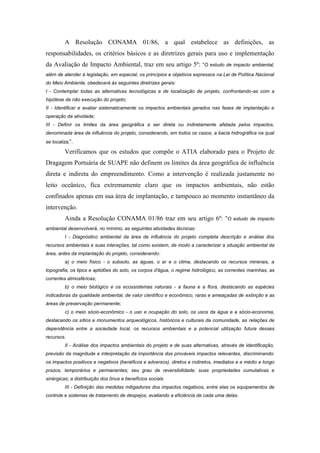 A Resolução CONAMA 01/86, a qual estabelece as definições, as
responsabilidades, os critérios básicos e as diretrizes gerais para uso e implementação
da Avaliação de Impacto Ambiental, traz em seu artigo 5º: “O estudo de impacto ambiental,
além de atender à legislação, em especial, os princípios e objetivos expressos na Lei de Política Nacional
do Meio Ambiente, obedecerá às seguintes diretrizes gerais:
I - Contemplar todas as alternativas tecnológicas e de localização de projeto, confrontando-as com a
hipótese de não execução do projeto;
II - Identificar e avaliar sistematicamente os impactos ambientais gerados nas fases de implantação e
operação da atividade;
III - Definir os limites da área geográfica a ser direta ou indiretamente afetada pelos impactos,
denominada área de influência do projeto, considerando, em todos os casos, a bacia hidrográfica na qual
se localiza;”.

         Verificamos que os estudos que compõe o ATIA elaborado para o Projeto de
Dragagem Portuária de SUAPE não definem os limites da área geográfica de influência
direta e indireta do empreendimento. Como a intervenção é realizada justamente no
leito oceânico, fica extremamente claro que os impactos ambientais, não estão
confinados apenas em sua área de implantação, e tampouco ao momento instantâneo da
intervenção.
         Ainda a Resolução CONAMA 01/86 traz em seu artigo 6º: “O                      estudo de impacto

ambiental desenvolverá, no mínimo, as seguintes atividades técnicas:
         I - Diagnóstico ambiental da área de influência do projeto completa descrição e análise dos
recursos ambientais e suas interações, tal como existem, de modo a caracterizar a situação ambiental da
área, antes da implantação do projeto, considerando:
         a) o meio físico - o subsolo, as águas, o ar e o clima, destacando os recursos minerais, a
topografia, os tipos e aptidões do solo, os corpos d'água, o regime hidrológico, as correntes marinhas, as
correntes atmosféricas;
         b) o meio biológico e os ecossistemas naturais - a fauna e a flora, destacando as espécies
indicadoras da qualidade ambiental, de valor científico e econômico, raras e ameaçadas de extinção e as
áreas de preservação permanente;
         c) o meio sócio-econômico - o uso e ocupação do solo, os usos da água e a sócio-economia,
destacando os sítios e monumentos arqueológicos, históricos e culturais da comunidade, as relações de
dependência entre a sociedade local, os recursos ambientais e a potencial utilização futura desses
recursos.
         II - Análise dos impactos ambientais do projeto e de suas alternativas, através de identificação,
previsão da magnitude e interpretação da importância dos prováveis impactos relevantes, discriminando:
os impactos positivos e negativos (benéficos e adversos), diretos e indiretos, imediatos e a médio e longo
prazos, temporários e permanentes; seu grau de reversibilidade; suas propriedades cumulativas e
sinérgicas; a distribuição dos ônus e benefícios sociais
         III - Definição das medidas mitigadoras dos impactos negativos, entre elas os equipamentos de
controle e sistemas de tratamento de despejos, avaliando a eficiência de cada uma delas.
 