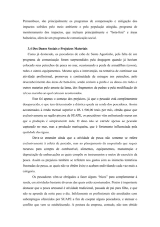 Pernambuco, são principalmente os programas de compensação e mitigação dos
impactos sofridos pelo meio ambiente e pela população atingida, programa de
monitoramento dos impactos, que incluem principalmente o “bota-fora” e áreas
balneárias, além de um programa de comunicação social.


   3.4 Dos Danos Sociais e Prejuízos Materiais
   Como já destacado, os pescadores de cabo de Santo Agostinho, pela falta de um
programa de comunicação foram surpreendidos pela dragagem quando já haviam
colocado seus petrechos de pesca no mar, ocasionando a perda de armadilhas (covos),
redes e outros equipamentos. Mesmo após a intervenção, na tentativa de continuar sua
atividade profissional, promoveu a continuidade de estragos aos petrechos, pelo
desconhecimento das áreas de bota-fora, sendo comum a perda e os danos em redes e
outros materias pelo arraste da lama, dos fragmentos de pedras e pela modificação do
relevo marinho ao qual estavam acostumados.
       Este foi apenas o começo dos prejuízos, já que o pescado está completamente
desaparecido, o que tem determinado a drástica queda na renda dos pescadores. Assim
acostumados à renda mensal superior a R$ 1.500,00 reais por mês, obtida quase que
exclusivamente na região piscosa de SUAPE, os pescadores vêm enfrentando meses em
que a produção é simplesmente nula. O dano não se estende apenas ao pescado
capturado no mar, mas a produção marisqueira, que é fortemente influenciada pela
qualidade das águas.
       Deve-se entender ainda que a atividade de pesca não somente se refere
exclusivamente à coleta de pescado, mas ao planejamento da empreitada que requer
recursos para compra de combustível, alimentos, equipamentos, manutenção e
depreciação de embarcações as quais compõe os instrumentos e meios do exercício da
pesca. Assim os prejuízos também se refletem nos gastos com as inúmeras tentativas
frustradas de pesca, as quais não se obtêm êxito e acabam endividando cada vez mais a
categoria.
       Os pescadores vêm-se obrigados a fazer alguns “bicos” para complementar à
renda, em atividades bastante diversas das quais estão acostumados. Porém é importante
destacar que a pesca artesanal é atividade tradicional, passada de pai para filho, e que
não se aprende da noite para o dia. Infelizmente os profissionais são assediados com
subempregos oferecidos por SUAPE a fim de cooptar alguns pescadores, e atenuar o
conflito que vem se estabelecendo. A postura da empresa, contudo, não tem obtido
 