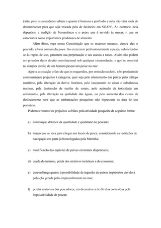 êxito, pois os pescadores sabem o quanto é honrosa a profissão e nela não vêm nada de
desmerecedor para que seja trocada pela de faxineiro em SUAPE. Ao contrário dela
dependem a tradição de Pernambuco e o peixe que é servido às mesas, o que os
caracteriza como importantes produtores de alimento.
       Além disso, rege nossa Constituição que os recursos naturais, dentre eles o
pescado, é bem comum do povo. Ao exercerem profissionalmente a pesca, submetendo-
se às regras de uso, garantem sua perpetuação e seu acesso a todos. Assim não podem
ser privados deste direito constitucional sob qualquer circunstância, e que se constitui
no simples direito de um homem pescar um peixe no mar.
   Agrava a situação o fato de que os requeridos, por omissão ou dolo, vêm produzindo
continuamente prejuízos à categoria, quer seja pelo afastamento dos peixes pelo tráfego
marítimo, pela alteração da deriva litorânea, pelo lançamento de óleos e substâncias
nocivas, pela destruição de recifes de corais, pelo acúmulo de toxicidade em
sedimentos, pela alteração na qualidade das águas, ou pelo aumento dos custos de
deslocamento para que as embarcações pesqueiras não ingressem na área de uso
portuário.
   Podemos resumir os prejuízos sofridos pela atividade pesqueira da seguinte forma:


   a) diminuição drástica da quantidade e qualidade do pescado;


   b) tempo que se leva para chegar aos locais de pesca, considerando as restrições de
       navegação em parte já homologadas pela Marinha;


   c) modificação das espécies de peixes existentes disponíveis;


   d) queda do turismo, perda dos atrativos turísticos e do consumo;


   e) desconfiança quanto à possibilidade de ingestão de peixes impróprios devido à
       poluição gerada pelo empreendimento no mar;


   f) perdas materiais dos pescadores, em decorrência de dívidas contraídas pela
       impossibilidade de pescar;
 