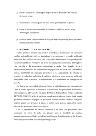 g) miséria e dissolução familiar pela impossibilidade de sustento das famílias
        através da pesca;


   h) fatores físicos causados pelos navios e obras, que afugentam os peixes;


   i) danos às redes de pesca causados pelo bota fora, pelo lixo naval e pelas
        embarcações da empresa;


   j)   exclusão social e não consideração dos pescadores na preservação do patrimônio
        cultural, natural e humano


   4. DO CONFLITO SOCIOAMBIENTAL
   Todo o objeto da presente lide envolve, na verdade, a existência de um verdadeiro
conflito socioambiental entre os pescadores e as empresas e os órgão ambientais
requeridos. Tal conflitou iniciou-se com a concepção do Projeto de Dragagem Portuária
a qual surpreendeu os pescadores em plena atividade profissional com a destruição da
vida marinha e da conseqüente subsistência e renda. Esta situação óbvia e
absolutamente previsível foi simplesmente negligenciada no ATIA e na concessão da
licença, acarretando em prejuízos econômicos e no agravamento da situação do
pescador, já vulnerável pela falta de políticas públicas e pelos impactos ambientais
relacionados com a poluição, o desmatamento e o aterramento dos manguezais de
SUAPE.
   Em função da necessidade alimentar básica e endividamento dos pescadores de
Cabo de Santo Agostinho, as lideranças e movimentos dos pescadores procuraram a
administração do CIP SUAPE, na figura do Diretor de Engenharia e Meio Ambiente,
RICARDO PADILHA a fim de que fosse tomada as providências. Assim, desde janeiro
que marca o início da dragagem, os pescadores vinham tentando chamar a atenção da
empresa quanto aos prejuízos à pesca. O diretor neste período apresentou sempre
informações, pouco precisas e inconclusivas.
   Com o agravamento da situação alimentar e de renda dos pescadores, estes
planejaram no início de julho um protesto com a finalidade de paralisar
temporariamente as atividades portuárias, com bloqueio de embarcações, a fim de que a
administração de SUAPE iniciasse alguma negociação.
 