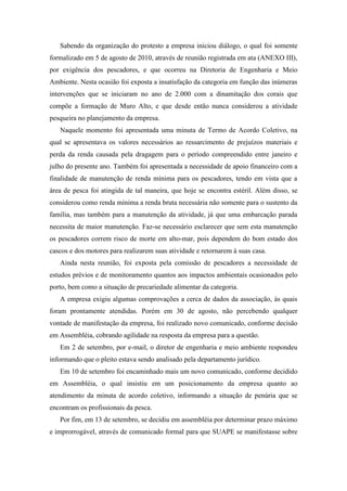 Sabendo da organização do protesto a empresa iniciou diálogo, o qual foi somente
formalizado em 5 de agosto de 2010, através de reunião registrada em ata (ANEXO III),
por exigência dos pescadores, e que ocorreu na Diretoria de Engenharia e Meio
Ambiente. Nesta ocasião foi exposta a insatisfação da categoria em função das inúmeras
intervenções que se iniciaram no ano de 2.000 com a dinamitação dos corais que
compõe a formação de Muro Alto, e que desde então nunca considerou a atividade
pesqueira no planejamento da empresa.
   Naquele momento foi apresentada uma minuta de Termo de Acordo Coletivo, na
qual se apresentava os valores necessários ao ressarcimento de prejuízos materiais e
perda da renda causada pela dragagem para o período compreendido entre janeiro e
julho do presente ano. Também foi apresentada a necessidade de apoio financeiro com a
finalidade de manutenção de renda mínima para os pescadores, tendo em vista que a
área de pesca foi atingida de tal maneira, que hoje se encontra estéril. Além disso, se
considerou como renda mínima a renda bruta necessária não somente para o sustento da
família, mas também para a manutenção da atividade, já que uma embarcação parada
necessita de maior manutenção. Faz-se necessário esclarecer que sem esta manutenção
os pescadores correm risco de morte em alto-mar, pois dependem do bom estado dos
cascos e dos motores para realizarem suas atividade e retornarem à suas casa.
   Ainda nesta reunião, foi exposta pela comissão de pescadores a necessidade de
estudos prévios e de monitoramento quantos aos impactos ambientais ocasionados pelo
porto, bem como a situação de precariedade alimentar da categoria.
   A empresa exigiu algumas comprovações a cerca de dados da associação, às quais
foram prontamente atendidas. Porém em 30 de agosto, não percebendo qualquer
vontade de manifestação da empresa, foi realizado novo comunicado, conforme decisão
em Assembléia, cobrando agilidade na resposta da empresa para a questão.
   Em 2 de setembro, por e-mail, o diretor de engenharia e meio ambiente respondeu
informando que o pleito estava sendo analisado pela departamento jurídico.
   Em 10 de setembro foi encaminhado mais um novo comunicado, conforme decidido
em Assembléia, o qual insistiu em um posicionamento da empresa quanto ao
atendimento da minuta de acordo coletivo, informando a situação de penúria que se
encontram os profissionais da pesca.
   Por fim, em 13 de setembro, se decidiu em assembléia por determinar prazo máximo
e improrrogável, através de comunicado formal para que SUAPE se manifestasse sobre
 