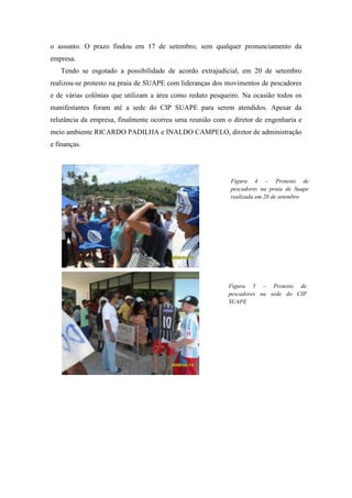 o assunto. O prazo findou em 17 de setembro, sem qualquer pronunciamento da
empresa.
   Tendo se esgotado a possibilidade de acordo extrajudicial, em 20 de setembro
realizou-se protesto na praia de SUAPE com lideranças dos movimentos de pescadores
e de várias colônias que utilizam a área como reduto pesqueiro. Na ocasião todos os
manifestantes foram até a sede do CIP SUAPE para serem atendidos. Apesar da
relutância da empresa, finalmente ocorreu uma reunião com o diretor de engenharia e
meio ambiente RICARDO PADILHA e INALDO CAMPELO, diretor de administração
e finanças.




                                                           Figura 4 – Protesto de
                                                           pescadores na praia de Suape
                                                           realizada em 20 de setembro




                                                          Figura 5 – Protesto de
                                                          pescadores na sede do CIP
                                                          SUAPE
 
