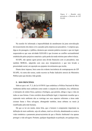 Figura 6 – Reunião entre
                                                               pescadores e Diretoria do CIP
                                                               SUAPE




   Na reunião foi informada a impossibilidade de atendimento da justa reinvidicação
de ressarcimento dos danos civis causados pela empresa aos pescadores. A empresa que,
diga-se de passagem, é pública, destacou que somente poderia executar o que era legal,
esquecendo-se que suas atividade ILEGAIS é que levaram ao conflito socioambiental
estabelecido pelos prejuízos materiais e pela perda da renda mínima para sobrevivência.
   SUAPE, não apenas agora possui uma dívida financeira com os pescadores, mas
também MORAL, adquirida com seus atos irresponsáveis e que tem levado a
precariedade social, em oposição aos pujantes investimentos que recebe.
   Diante deste impasse, bem como da evidente inexistência de contraproposta do CIP
SUAPE, via outra não restou, senão recorrer ao Poder Judiciário através do Ministério
Público para que decida a lide gerada.


   5. DOS PRINCÍPIOS
   Sabe-se que o art. 3º, I, da Lei 6.938/81 (que estabelece a Política Nacional de Meio
Ambiente) define meio ambiente como sendo o conjunto de condições, leis, influências
e interações de ordem física, química e biológica, que permite, abriga e rege a vida em
todas as suas formas. Como corolário dessa definição legal, é importante ressaltar que a
expressão meio ambiente não se restringe aos seus aspectos referentes a áreas onde
existam fauna e flora selvagens, abrangendo também, áreas urbanas ou rurais já
modificadas pela mão humana.
   Há que se ter em mente, desta feita, que o homem é componente importante na
definição de meio ambiente, seja ele urbano, rural ou silvícola, abandonando-se assim a
visão romântica e puramente preservacionista de que o Direito Ambiental visa apenas
proteger a vida selvagem. Portanto, qualquer degradação ou poluição, em qualquer área,
 