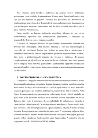 Não obstante, tenha havido a elaboração de projetos básicos ambientais,
apresentados como condição à concessão das licenças, estes foram insuficientes, uma
vez que não reparam os prejuízos causados aos pescadores em decorrência da
implantação de uma extensa área de exclusão da pesca, pela intervenção da dragagem, a
qual se configura ao mesmo tempo como uma das áreas de maior importância para a
pesca no litoral Pernambucano.
   Nesse sentido, as licenças ambientais concedidas falharam ao não prever
condicionantes específicas que estabelecessem, previamente, a obrigação do
empreendedor de arcar com os prejuízos causados.
   O Projeto de Dragagem Portuária foi parcialmente implementado, contudo com
previsão para intervenções ainda maiores. Pretende-se com esta Representação a
concessão de provimento liminar que obrigue os requeridos a promoverem a
indenização imediata das famílias de pescadores que foram atingidas durante as obras,
bem como o condicionamento imediato das licenças à elaboração de estudos
complementares que identifiquem os impactos diretos e indiretos, bem como quantos
são os atingidos pelos impactos, qualificando e quantificando o prejuízo causado para
que seja efetuado o ressarcimento futuro, compensando-se eventuais quantias pagas por
decisão liminar.


   2. DO PROJETO DE DRAGAGEM PORTUÁRIA
   O Projeto de Dragagem Portuária consiste em empreendimento destinado ao acesso
de embarcações através da implantação de canal de acesso, bacia de manobras, canal de
aproximação do braço sul (conclusão) e do canal de aproximação do braço norte (não
iniciado), para acesso ao Estaleiro Atlântico Sul, localizado na Ilha de Tatuoca, Porto
Suape. O acesso permitirá a navegação de embarcações de até 130 mil toneladas de
porte bruto, a fim de atender possíveis novos terminais a serem implantados na ilha de
Tatuoca, bem como à ampliação da navegabilidade de embarcações, elevando a
capacidade de 130 mil para até 170 mil toneladas de porte bruto, a fim de atender novo
píer petroleiro. Esta intervenção aumenta a profundidade de 12 para 20 metros criando
um canal de aproximação para os navios de maior porte. A presença de rochas no leito,
conforme se verifica adiante, deverá ainda demandar o serviço de derrocagem, para que
grandes pedras retiradas do fundo marinho sejam fragmentadas. A estimativa total do
projeto está entre R$ 110 milhões e R$ 300 milhões.
 