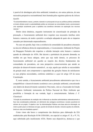 é passível de abordagem pela ótica ambiental, tratando-se, em outras palavras, de uma
necessária perspectiva socioambiental, bem ilustrada pelas seguintes palavras de Juliana
Santilli:
“O socioambientalismo nasceu, portanto, baseado no pressuposto de que as políticas públicas ambientais
só teriam eficácia social e sustentabilidade política se incluíssem as comunidades locais e promovessem
uma repartição socialmente justa e eqüitativa dos benefícios derivados da exploração dos recursos
naturais.”

    Dentro desta dinâmica, enquanto instrumento de concretização do princípio da
precaução, o licenciamento ambiental deve respeitar essa necessária interface entre
homem e natureza, de modo a permitir a avaliação adequada de quais são os impactos
causados por determinado empreendimento.
    No caso em questão, haja vista a existência de comunidade de pescadores artesanais
na área de influência direta do empreendimento, o Licenciamento Ambiental do Projeto
de Dragagem Portuária não respeitou a referida interação entre homem e natureza
quando da elaboração do ATIA. Daí decorre a pertinência da presente demanda, na
medida em que busca adequar, antes que seja tarde demais, os processos de
licenciamento ambiental em questão ao respeito dos direitos fundamentais das
comunidades de pescadores, em uma perspectiva conservacionista que atende ao
princípio do desenvolvimento sustentável , ou seja, aquele que satisfaz as necessidades
da geração atual, sem comprometer a capacidade das gerações futuras de satisfazerem
as suas próprias necessidades, conforme estabelece o caput do artigo 225 de nossa
Constituição.
    É, neste sentido, o licenciamento ambiental procedimento administrativo que visa a
compatibilizar o desenvolvimento econômico com a proteção ambiental, concretizando
este ideário de desenvolvimento sustentável. Para tanto, vale-se o licenciador do Estudo
de Impacto Ambiental, instrumento da Política Nacional do Meio Ambiente que
possibilita a formação de sua vontade, legal e conscientemente. Salienta J. F.
Chambault:
“A função do procedimento de avaliação não é influenciar as decisões administrativas sistematicamente a
favor das considerações ambientais, em detrimento das vantagens econômicas e sociais suscetíveis de
advirem de um projeto. O objetivo é dar “às Administrações Públicas uma base séria de informação, de
modo a poder pesar os interesses em jogo, quando da tomada de decisão, inclusive aqueles do ambiente,
tendo em vista uma finalidade superior”.

    Como vimos não houve o cumprimento das diretrizes para elaboração do EIA
estabelecidos pela Resolução 01/86 CONAMA, em especial os artigos 6º, II, e 9º, VI,
aqui substituído pelo insuficinente ATIA. Dentre seus dispositivos, destaca-se o que
 