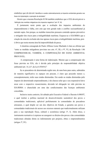 estabelece que ele deverá “identificar e avaliar sistematicamente os impactos ambientais gerados nas
fases de implantação e operação da atividade”.

    Ocorre que a mesma Resolução 01/86 também estabelece que o EIA deverá prever a
“definição das medidas mitigadoras dos impactos negativos” (art. 6º, III).

    É justamente neste ponto que a avaliação dos impactos ambientais do
empreendimento é falha, erro este que tem gerado todo o conflito socioambiental já
narrado supra. Isto porque, as medidas transcritas possuem conteúdo apenas preventivo
e mitigador dos riscos para a trafegabilidade marítima. Esquece-se o EIA/RIMA que a
criação da zona de exclusão não traz apenas riscos para a trafegabilidade marítima, pois
é óbvio que nesta mesma área há impossibilidade de pesca.
         A doutrina consagrada de Paulo Affonso Leme Machado é clara ao afirmar que
“entre as medidas mitigadoras previstas nos arts. 6º, III, e 9ª, VI, da Resolução 1/86
COMPREENDE-SE, TAMBÉM, A COMPENSAÇÃO DO DANO AMBIENTAL
PROVÁVEL.
         A compensação é uma forma de indenização. Mesmo que a compensação não
fosse prevista no EIA, ela é devida pelo princípio da responsabilidade objetiva
ambiental (art. 14, §1ª, da Lei 6.938/81)”
         Se os pescadores de determinada região tem, de uma hora para outra, subtraídos
de maneira significativa os espaços em pescam, é claro que pescarão menos e,
conseqüentemente, terão suas rendas diminuídas. Em sendo as rendas diminuídas pelo
impacto de determinado empreendimento, é de clareza solar que o seu responsável deve
arcar com o respectivo ressarcimento, devendo tal obrigação ter sido prevista no
EIA/RIMA e chancelada em uma das condicionantes das licenças ambientais
concedidas.
         Inclusive neste contexto, foi editado pelo Executivo Federal o Decreto 6.040/07,
o qual institui a política nacional de desenvolvimento sustentável dos povos e
comunidades tradicionais, aplicável perfeitamente às comunidades de pescadores
artesanais, o qual dispõe ser um dos objetivos do Estado, a garantia aos povos e
comunidades tradicionais do acesso aos recursos naturais que tradicionalmente utilizam
para a sua reprodução física, cultural e econômica (artigo 3º, I). Além disso, o
instrumento normativo é expresso ao assegurar os direitos dos povos e das comunidades
tradicionais afetadas direta ou indiretamente por projetos, obras e empreendimentos
(artigos 3º, IV).
 
