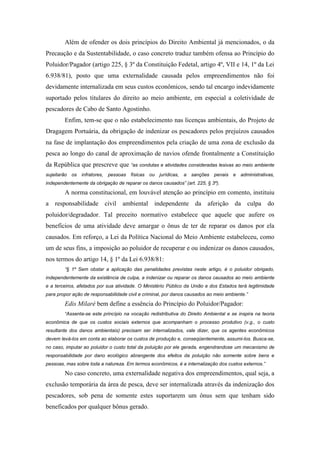 Além de ofender os dois princípios do Direito Ambiental já mencionados, o da
Precaução e da Sustentabilidade, o caso concreto traduz também ofensa ao Princípio do
Poluidor/Pagador (artigo 225, § 3º da Constituição Fedetal, artigo 4º, VII e 14, 1º da Lei
6.938/81), posto que uma externalidade causada pelos empreendimentos não foi
devidamente internalizada em seus custos econômicos, sendo tal encargo indevidamente
suportado pelos titulares do direito ao meio ambiente, em especial a coletividade de
pescadores de Cabo de Santo Agostinho.
         Enfim, tem-se que o não estabelecimento nas licenças ambientais, do Projeto de
Dragagem Portuária, da obrigação de indenizar os pescadores pelos prejuízos causados
na fase de implantação dos empreendimentos pela criação de uma zona de exclusão da
pesca ao longo do canal de aproximação de navios ofende frontalmente a Constituição
da República que prescreve que “as condutas e atividades consideradas lesivas ao meio ambiente
sujeitarão   os   infratores,   pessoas   físicas   ou jurídicas,   a   sanções   penais e administrativas,
independentemente da obrigação de reparar os danos causados” (art. 225, § 3º).

         A norma constitucional, em louvável atenção ao princípio em comento, instituiu
a responsabilidade civil ambiental independente da aferição da culpa do
poluidor/degradador. Tal preceito normativo estabelece que aquele que aufere os
benefícios de uma atividade deve amargar o ônus de ter de reparar os danos por ela
causados. Em reforço, a Lei da Política Nacional do Meio Ambiente estabeleceu, como
um de seus fins, a imposição ao poluidor de recuperar e ou indenizar os danos causados,
nos termos do artigo 14, § 1º da Lei 6.938/81:
         “§ 1º Sem obstar a aplicação das penalidades previstas neste artigo, é o poluidor obrigado,
independentemente da existência de culpa, a indenizar ou reparar os danos causados ao meio ambiente
e a terceiros, afetados por sua atividade. O Ministério Público da União e dos Estados terá legitimidade
para propor ação de responsabilidade civil e criminal, por danos causados ao meio ambiente.”

         Edis Milaré bem define a essência do Princípio do Poluidor/Pagador:
         “Assenta-se este princípio na vocação redistributiva do Direito Ambiental e se inspira na teoria
econômica de que os custos sociais externos que acompanham o processo produtivo (v.g., o custo
resultante dos danos ambientais) precisam ser internalizados, vale dizer, que os agentes econômicos
devem levá-los em conta ao elaborar os custos de produção e, conseqüentemente, assumi-los. Busca-se,
no caso, imputar ao poluidor o custo total da poluição por ele gerada, engendrandose um mecanismo de
responsabilidade por dano ecológico abrangente dos efeitos da poluição não somente sobre bens e
pessoas, mas sobre toda a natureza. Em termos econômicos, é a internalização dos custos externos.”

         No caso concreto, uma externalidade negativa dos empreendimentos, qual seja, a
exclusão temporária da área de pesca, deve ser internalizada através da indenização dos
pescadores, sob pena de somente estes suportarem um ônus sem que tenham sido
beneficados por qualquer bônus gerado.
 