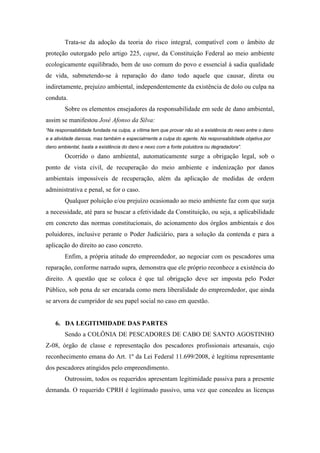 Trata-se da adoção da teoria do risco integral, compatível com o âmbito de
proteção outorgado pelo artigo 225, caput, da Constituição Federal ao meio ambiente
ecologicamente equilibrado, bem de uso comum do povo e essencial à sadia qualidade
de vida, submetendo-se à reparação do dano todo aquele que causar, direta ou
indiretamente, prejuízo ambiental, independentemente da existência de dolo ou culpa na
conduta.
        Sobre os elementos ensejadores da responsabilidade em sede de dano ambiental,
assim se manifestou José Afonso da Silva:
“Na responsabilidade fundada na culpa, a vítima tem que provar não só a existência do nexo entre o dano
e a atividade danosa, mas também e especialmente a culpa do agente. Na responsabilidade objetiva por
dano ambiental, basta a existência do dano e nexo com a fonte poluidora ou degradadora”.

        Ocorrido o dano ambiental, automaticamente surge a obrigação legal, sob o
ponto de vista civil, de recuperação do meio ambiente e indenização por danos
ambientais impossíveis de recuperação, além da aplicação de medidas de ordem
administrativa e penal, se for o caso.
        Qualquer poluição e/ou prejuízo ocasionado ao meio ambiente faz com que surja
a necessidade, até para se buscar a efetividade da Constituição, ou seja, a aplicabilidade
em concreto das normas constitucionais, do acionamento dos órgãos ambientais e dos
poluidores, inclusive perante o Poder Judiciário, para a solução da contenda e para a
aplicação do direito ao caso concreto.
        Enfim, a própria atitude do empreendedor, ao negociar com os pescadores uma
reparação, conforme narrado supra, demonstra que ele próprio reconhece a existência do
direito. A questão que se coloca é que tal obrigação deve ser imposta pelo Poder
Público, sob pena de ser encarada como mera liberalidade do empreendedor, que ainda
se arvora de cumpridor de seu papel social no caso em questão.


    6. DA LEGITIMIDADE DAS PARTES
        Sendo a COLÔNIA DE PESCADORES DE CABO DE SANTO AGOSTINHO
Z-08, órgão de classe e representação dos pescadores profissionais artesanais, cujo
reconhecimento emana do Art. 1º da Lei Federal 11.699/2008, é legítima representante
dos pescadores atingidos pelo empreendimento.
        Outrossim, todos os requeridos apresentam legitimidade passiva para a presente
demanda. O requerido CPRH é legitimado passivo, uma vez que concedeu as licenças
 