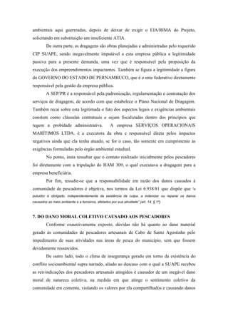 ambientais aqui guerreadas, depois de deixar de exigir o EIA/RIMA do Projeto,
solicitando em substituição um insuficiente ATIA.
        De outra parte, as dragagens são obras planejadas e administradas pelo requerido
CIP SUAPE, sendo inegavelmente imputável a esta empresa pública a legitimidade
passiva para a presente demanda, uma vez que é responsável pela proposição da
execução dos empreendimentos impactantes. Também se figura a legitimidade a figura
do GOVERNO DO ESTADO DE PERNAMBUCO, que é o ente federativo diretamente
responsável pela gestão da empresa pública.
        A SEP/PR é a responsável pela padronização, regulamentação e contratação dos
serviços de dragagem, de acordo com que estabelece o Plano Nacional de Dragagem.
Também recai sobre esta legitimada o fato dos aspectos legais e exigências ambientais
constem como cláusulas contratuais e sejam fiscalizadas dentro dos princípios que
regem a probidade administrativa.                  A empresa SERVIÇOS OPERACIONAIS
MARÍTIMOS LTDA. é a executora da obra e responsável direta pelos impactos
negativos ainda que ela tenha atuado, se for o caso, tão somente em cumprimento às
exigências formuladas pelo órgão ambiental estadual.
        No ponto, insta ressaltar que o contato realizado inicialmente pelos pescadores
foi diretamente com a tripulação do HAM 309, o qual executava a dragagem para a
empresa beneficiária.
        Por fim, ressalte-se que a responsabilidade em razão dos danos causados à
comunidade de pescadores é objetiva, nos termos da Lei 6.938/81 que dispõe que              “o

poluidor é obrigado, independentemente da existência de culpa, a indenizar ou reparar os danos
causados ao meio ambiente e a terceiros, afetados por sua atividade” (art. 14, § 1º).



7. DO DANO MORAL COLETIVO CAUSADO AOS PESCADORES
        Conforme exaustivamente exposto, dúvidas não há quanto ao dano material
gerado às comunidades de pescadores artesanais de Cabo de Santo Agostinho pelo
impedimento de suas atividades nas áreas de pesca do município, sem que fossem
devidamente ressarcidos.
        De outro lado, todo o clima de insegurança gerado em torno da existência do
conflito socioambiental supra narrado, aliado ao descaso com o qual a SUAPE recebeu
as reivindicações dos pescadores artesanais atingidos é causador de um inegável dano
moral de natureza coletiva, na medida em que atinge o sentimento coletivo da
comunidade em comento, violando os valores por ela compartilhados e causando danos
 