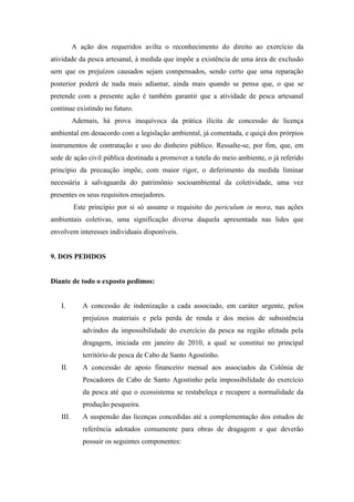 A ação dos requeridos avilta o reconhecimento do direito ao exercício da
atividade da pesca artesanal, à medida que impõe a existência de uma área de exclusão
sem que os prejuízos causados sejam compensados, sendo certo que uma reparação
posterior poderá de nada mais adiantar, ainda mais quando se pensa que, o que se
pretende com a presente ação é também garantir que a atividade de pesca artesanal
continue existindo no futuro.
          Ademais, há prova inequívoca da prática ilícita de concessão de licença
ambiental em desacordo com a legislação ambiental, já comentada, e quiçá dos prórpios
instrumentos de contratação e uso do dinheiro público. Ressalte-se, por fim, que, em
sede de ação civil pública destinada a promover a tutela do meio ambiente, o já referido
princípio da precaução impõe, com maior rigor, o deferimento da medida liminar
necessária à salvaguarda do patrimônio socioambiental da coletividade, uma vez
presentes os seus requisitos ensejadores.
          Este princípio por si só assume o requisito do periculum in mora, nas ações
ambientais coletivas, uma significação diversa daquela apresentada nas lides que
envolvem interesses individuais disponíveis.


9. DOS PEDIDOS


Diante de todo o exposto pedimos:


   I.        A concessão de indenização a cada associado, em caráter urgente, pelos
             prejuízos materiais e pela perda de renda e dos meios de subsistência
             advindos da impossibilidade do exercício da pesca na região afetada pela
             dragagem, iniciada em janeiro de 2010, a qual se constitui no principal
             território de pesca de Cabo de Santo Agostinho.
   II.       A concessão de apoio financeiro mensal aos associados da Colônia de
             Pescadores de Cabo de Santo Agostinho pela impossibilidade do exercício
             da pesca até que o ecossistema se restabeleça e recupere a normalidade da
             produção pesqueira.
   III.      A suspensão das licenças concedidas até a complementação dos estudos de
             referência adotados comumente para obras de dragagem e que deverão
             possuir os seguintes componentes:
 