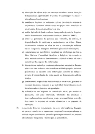 a) simulação dos efeitos sobre as correntes marinhas e outras alterações
         hidrodinâmicas, aparecimento de pontos de acumulação ou erosão e
         alterações morfosedimentares
      b) modelagem da pluma de sedimentos, cálculo das situações críticas de
         suspensão de sedimentos e intervalos de dissipação, com a elaboração de
         um programa de monitoramento do bota-fora;
      c) análise da feição do fundo resultante da deposição do material dragado e
         análise de amostras de acordo com a Resolução CONAMA 344/07;
      d) análise de parâmetros da qualidade dos sedimentos, da turbidez, da
         disponibilização de nutrientes e contaminantes na coluna d’água,
         derramamento acidental de óleo no mar e contaminação ambiental
         devido a disposição inadequada de resíduos gerados nas embarcações;
      e) caracterização do meio biótico, e avaliação da interferência da obra na
         Biota Marinha (Comunidade Bentônica e Pelágica), interferência na
         Biota Marinha devido ao Derramamento Acidental de Óleo no Mar e
         aumento do fluxo e porte das embarcações
      f) diagnóstico do meio sócio econômico; diagnóstico participativo da pesca
         e do lazer, com análise da interferência na atividade pesqueira e náutica,
         possibilidade de acidentes com embarcações, aumento do tráfego e
         prejuízo à balneabilidade das praias devido ao derramamento acidental
         de óleo;
      g) cadastramento de pescadores não associados a esta Colônia, para fins de
         reparação de danos e prejuízos, já que a atividade é exercida como modo
         de subsistência por inúmeros não associados.
      h) elaboração de um programa de comunicação social, para manter os
         pescadores, com parte interessada, informados das atividades e
         intervenções marinhas que afetem a pesca e a navegabilidade na região,
         bem como do conteúdo de estudos elaborados e os processos de
         aprovação.
IV.   A suspensão de novos licenciamentos ou novas intervenções de dragagem
      até que seja estabelecido os mecanismos compensatórios aos pescadores e os
      estudos estejam devidamente aprovados pelo órgão ambiental em processo
      absolutamente transparente e público para as comunidades.
 