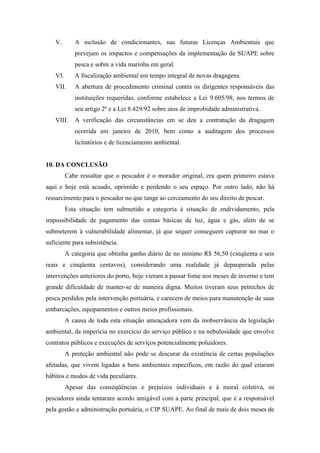V.       A inclusão de condicionantes, nas futuras Licenças Ambientais que
            prevejam os impactos e compensações da implementação de SUAPE sobre
            pesca e sobre a vida marinha em geral.
   VI.      A fiscalização ambiental em tempo integral de novas dragagens.
   VII.     A abertura de procedimento criminal contra os dirigentes responsáveis das
            instituições requeridas, conforme estabelece a Lei 9.605/98, nos termos de
            seu artigo 2º e a Lei 8.429/92 sobre atos de improbidade administrativa.
   VIII.    A verificação das circunstâncias em se deu a contratação da dragagem
            ocorrida em janeiro de 2010, bem como a auditagem dos processos
            licitatórios e de licenciamento ambiental.


10. DA CONCLUSÃO
         Cabe ressaltar que o pescador é o morador original, era quem primeiro estava
aqui e hoje está acuado, oprimido e perdendo o seu espaço. Por outro lado, não há
ressarcimento para o pescador no que tange ao cerceamento do seu direito de pescar.
         Esta situação tem submetido a categoria à situação de endividamento, pela
impossibilidade de pagamento das contas básicas de luz, água e gás, além de se
submeterem à vulnerabilidade alimentar, já que sequer conseguem capturar no mar o
suficiente para subsistência.
         A categoria que obtinha ganho diário de no mínimo R$ 56,50 (cinqüenta e seis
reais e cinqüenta centavos), considerando uma realidade já depauperada pelas
intervenções anteriores do porto, hoje vieram a passar fome nos meses de inverno e tem
grande dificuldade de manter-se de maneira digna. Muitos tiveram seus petrechos de
pesca perdidos pela intervenção portuária, e carecem de meios para manutenção de suas
embarcações, equipamentos e outros meios profissionais.
         A causa de toda esta situação ameaçadora vem da inobservância da legislação
ambiental, da imperícia no exercício do serviço público e na nebulosidade que envolve
contratos públicos e execuções de serviços potencialmente poluidores.
         A proteção ambiental não pode se descurar da existência de certas populações
afetadas, que vivem ligadas a bens ambientais específicos, em razão do qual criaram
hábitos e modos de vida peculiares.
         Apesar das conseqüências e prejuízos individuais e à moral coletiva, os
pescadores ainda tentaram acordo amigável com a parte principal, que é a responsável
pela gestão e administração portuária, o CIP SUAPE. Ao final de mais de dois meses de
 