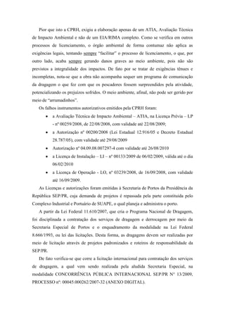 Pior que isto a CPRH, exigiu a elaboração apenas de um ATIA, Avaliação Técnica
de Impacto Ambiental e não de um EIA/RIMA completo. Como se verifica em outros
processos de licenciamento, o órgão ambiental de forma contumaz não aplica as
exigências legais, tentando sempre “facilitar” o processo de licenciamento, o que, por
outro lado, acaba sempre gerando danos graves ao meio ambiente, pois não são
previstos a integralidade dos impactos. De fato por se tratar de exigências tênues e
incompletas, nota-se que a obra não acompanha sequer um programa de comunicação
da dragagem o que fez com que os pescadores fossem surpreendidos pela atividade,
potencializando os prejuízos sofridos. O meio ambiente, afinal, não pode ser gerido por
meio de “arrumadinhos”.
   Os falhos instrumentos autorizativos emitidos pela CPRH foram:
           a Avaliação Técnica de Impacto Ambiental – ATIA, na Licença Prévia – LP
           - nº 00259/2008, de 22/08/2008, com validade até 22/08/2009;
           a Autorização nº 00200/2008 (Lei Estadual 12.916/05 e Decreto Estadual
           28.787/05), com validade até 29/08/2009
           Autorização nº 04.09.08.007297-4 com validade até 26/08/2010
           a Licença de Instalação – LI – nº 00133/2009 de 06/02/2009, válida até o dia
           06/02/2010
           a Licença de Operação - LO, nº 03239/2008, de 16/09/2008, com validade
           até 16/09/2009.
   As Licenças e autorizações foram emitidas à Secretaria de Portos da Presidência da
República SEP/PR, cuja demanda de projetos é repassada pela parte constituída pelo
Complexo Industrial e Portuário de SUAPE, o qual planeja e administra o porto.
   A partir da Lei Federal 11.610/2007, que cria o Programa Nacional de Dragagem,
foi disciplinada a contratação dos serviços de dragagem e derrocagem por meio da
Secretaria Especial de Portos e o enquadramento da modalidade na Lei Federal
8.666/1993, ou lei das licitações. Desta forma, as dragagens devem ser realizadas por
meio de licitação através de projetos padronizados e roteiros de responsabilidade da
SEP/PR.
   De fato verifica-se que corre a licitação internacional para contratação dos serviços
de dragagem, a qual vem sendo realizada pela aludida Secretaria Especial, na
modalidade CONCORRÊNCIA PÚBLICA INTERNACIONAL SEP/PR N° 13/2009,
PROCESSO nº: 00045.000262/2007-32 (ANEXO DIGITAL).
 