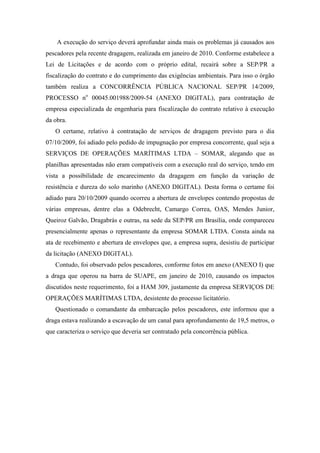 A execução do serviço deverá aprofundar ainda mais os problemas já causados aos
pescadores pela recente dragagem, realizada em janeiro de 2010. Conforme estabelece a
Lei de Licitações e de acordo com o próprio edital, recairá sobre a SEP/PR a
fiscalização do contrato e do cumprimento das exigências ambientais. Para isso o órgão
também realiza a CONCORRÊNCIA PÚBLICA NACIONAL SEP/PR 14/2009,
PROCESSO no 00045.001988/2009-54 (ANEXO DIGITAL), para contratação de
empresa especializada de engenharia para fiscalização do contrato relativo à execução
da obra.
   O certame, relativo à contratação de serviços de dragagem previsto para o dia
07/10/2009, foi adiado pelo pedido de impugnação por empresa concorrente, qual seja a
SERVIÇOS DE OPERAÇÕES MARÍTIMAS LTDA – SOMAR, alegando que as
planilhas apresentadas não eram compatíveis com a execução real do serviço, tendo em
vista a possibilidade de encarecimento da dragagem em função da variação de
resistência e dureza do solo marinho (ANEXO DIGITAL). Desta forma o certame foi
adiado para 20/10/2009 quando ocorreu a abertura de envelopes contendo propostas de
várias empresas, dentre elas a Odebrecht, Camargo Correa, OAS, Mendes Junior,
Queiroz Galvão, Dragabrás e outras, na sede da SEP/PR em Brasília, onde compareceu
presencialmente apenas o representante da empresa SOMAR LTDA. Consta ainda na
ata de recebimento e abertura de envelopes que, a empresa supra, desistiu de participar
da licitação (ANEXO DIGITAL).
   Contudo, foi observado pelos pescadores, conforme fotos em anexo (ANEXO I) que
a draga que operou na barra de SUAPE, em janeiro de 2010, causando os impactos
discutidos neste requerimento, foi a HAM 309, justamente da empresa SERVIÇOS DE
OPERAÇÕES MARÍTIMAS LTDA, desistente do processo licitatório.
   Questionado o comandante da embarcação pelos pescadores, este informou que a
draga estava realizando a escavação de um canal para aprofundamento de 19,5 metros, o
que caracteriza o serviço que deveria ser contratado pela concorrência pública.
 