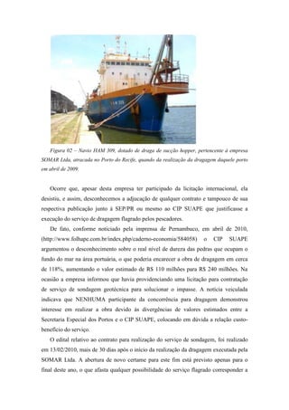 Figura 02 – Navio HAM 309, dotado de draga de sucção hopper, pertencente à empresa
SOMAR Ltda, atracada no Porto do Recife, quando da realização da dragagem daquele porto
em abril de 2009.


   Ocorre que, apesar desta empresa ter participado da licitação internacional, ela
desistiu, e assim, desconhecemos a adjucação de qualquer contrato e tampouco de sua
respectiva publicação junto à SEP/PR ou mesmo ao CIP SUAPE que justificasse a
execução do serviço de dragagem flagrado pelos pescadores.
   De fato, conforme noticiado pela imprensa de Pernambuco, em abril de 2010,
(http://www.folhape.com.br/index.php/caderno-economia/584058)       o   CIP    SUAPE
argumentou o desconhecimento sobre o real nível de dureza das pedras que ocupam o
fundo do mar na área portuária, o que poderia encarecer a obra de dragagem em cerca
de 118%, aumentando o valor estimado de R$ 110 milhões para R$ 240 milhões. Na
ocasião a empresa informou que havia providenciando uma licitação para contratação
de serviço de sondagem geotécnica para solucionar o impasse. A notícia veiculada
indicava que NENHUMA participante da concorrência para dragagem demonstrou
interesse em realizar a obra devido às divergências de valores estimados entre a
Secretaria Especial dos Portos e o CIP SUAPE, colocando em dúvida a relação custo-
benefício do serviço.
   O edital relativo ao contrato para realização do serviço de sondagem, foi realizado
em 13/02/2010, mais de 30 dias após o início da realização da dragagem executada pela
SOMAR Ltda. A abertura de novo certame para este fim está previsto apenas para o
final deste ano, o que afasta qualquer possibilidade do serviço flagrado corresponder a
 