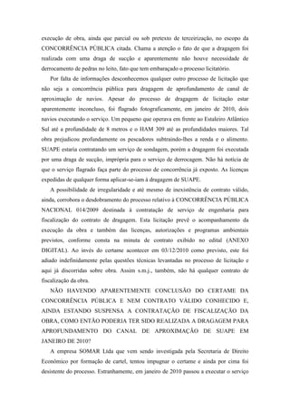 execução de obra, ainda que parcial ou sob pretexto de terceirização, no escopo da
CONCORRÊNCIA PÚBLICA citada. Chama a atenção o fato de que a dragagem foi
realizada com uma draga de sucção e aparentemente não houve necessidade de
derrocamento de pedras no leito, fato que tem embaraçado o processo licitatório.
   Por falta de informações desconhecemos qualquer outro processo de licitação que
não seja a concorrência pública para dragagem de aprofundamento de canal de
aproximação de navios. Apesar do processo de dragagem de licitação estar
aparentemente inconcluso, foi flagrado fotograficamente, em janeiro de 2010, dois
navios executando o serviço. Um pequeno que operava em frente ao Estaleiro Atlântico
Sul até a profundidade de 8 metros e o HAM 309 até as profundidades maiores. Tal
obra prejudicou profundamente os pescadores subtraindo-lhes a renda e o alimento.
SUAPE estaria contratando um serviço de sondagem, porém a dragagem foi executada
por uma draga de sucção, imprópria para o serviço de derrocagem. Não há notícia de
que o serviço flagrado faça parte do processo de concorrência já exposto. As licenças
expedidas de qualquer forma aplicar-se-iam à dragagem de SUAPE.
   A possibilidade de irregularidade e até mesmo de inexistência de contrato válido,
ainda, corrobora o desdobramento do processo relativo à CONCORRÊNCIA PÚBLICA
NACIONAL 014/2009 destinada à contratação de serviço de engenharia para
fiscalização do contrato de dragagem. Esta licitação prevê o acompanhamento da
execução da obra e também das licenças, autorizações e programas ambientais
previstos, conforme consta na minuta de contrato exibido no edital (ANEXO
DIGITAL). Ao invés do certame acontecer em 03/12/2010 como previsto, este foi
adiado indefinidamente pelas questões técnicas levantadas no processo de licitação e
aqui já discorridas sobre obra. Assim s.m.j., também, não há qualquer contrato de
fiscalização da obra.
   NÃO HAVENDO APARENTEMENTE CONCLUSÃO DO CERTAME DA
CONCORRÊNCIA PÚBLICA E NEM CONTRATO VÁLIDO CONHECIDO E,
AINDA ESTANDO SUSPENSA A CONTRATAÇÃO DE FISCALIZAÇÃO DA
OBRA, COMO ENTÃO PODERIA TER SIDO REALIZADA A DRAGAGEM PARA
APROFUNDAMENTO DO CANAL DE APROXIMAÇÃO DE SUAPE EM
JANEIRO DE 2010?
   A empresa SOMAR Ltda que vem sendo investigada pela Secretaria de Direito
Econômico por formação de cartel, tentou impugnar o certame e ainda por cima foi
desistente do processo. Estranhamente, em janeiro de 2010 passou a executar o serviço
 