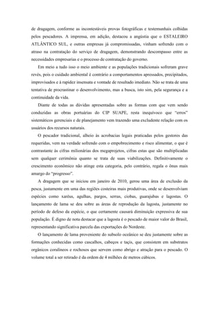 de dragagem, conforme as incontestáveis provas fotográficas e testemunhais colhidas
pelos pescadores. A imprensa, em adição, destacou a angústia que o ESTALEIRO
ATLÂNTICO SUL, e outras empresas já compromissadas, vinham sofrendo com o
atraso na contratação do serviço de dragagem, demonstrando descompasso entre as
necessidades empresarias e o processo de contratação do governo.
   Em meio a tudo isso o meio ambiente e as populações tradicionais sofreram grave
revés, pois o cuidado ambiental é contrário a comportamentos apressados, precipitados,
improvisados e à rapidez insensata e vontade de resultado imediato. Não se trata de uma
tentativa de procrastinar o desenvolvimento, mas a busca, isto sim, pela segurança e a
continuidade da vida.
   Diante de todas as dúvidas apresentadas sobre as formas com que vem sendo
conduzidas as obras portuárias do CIP SUAPE, resta inequívoco que “erros”
sistemáticos gerenciais e de planejamento vem trazendo uma excludente relação com os
usuários dos recursos naturais.
   O pescador tradicional, alheio às acrobacias legais praticadas pelos gestores das
requeridas, vem na verdade sofrendo com o empobrecimento e risco alimentar, o que é
contrastante às cifras milionárias dos megaprojetos, cifras estas que são multiplicadas
sem qualquer cerimônia quanto se trata de suas viabilizações. Definitivamente o
crescimento econômico não atinge esta categoria, pelo contrário, regala o ônus mais
amargo do “progresso”.
   A dragagem que se iniciou em janeiro de 2010, gerou uma área de exclusão da
pesca, justamente em uma das regiões costeiras mais produtivas, onde se desenvolviam
espécies como xaréus, agulhas, pargos, serras, ciobas, guarajubas e lagostas. O
lançamento de lama se deu sobre as áreas de reprodução da lagosta, justamente no
período de defeso da espécie, o que certamente causará diminuição expressiva de sua
população. É digno de nota destacar que a lagosta é o pescado de maior valor do Brasil,
representando significativa parcela das exportações do Nordeste.
   O lançamento de lama proveniente do subsolo oceânico se deu justamente sobre as
formações conhecidas como cascalhos, cabeços e taçis, que consistem em substratos
orgânicos coralíneos e rochosos que servem como abrigo e atração para o pescado. O
volume total a ser retirado é da ordem de 4 milhões de metros cúbicos.
 