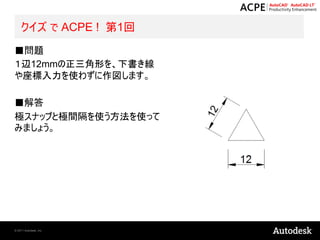 クイズ で ACPE ! 第1回
■問題
１辺12mmの正三角形を、下書き線
や座標入力を使わずに作図します。

■解答
極スナップと極間隔を使う方法を使って
みましょう。




© 2011 Autodesk, Inc.
 