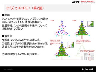 クイズ で ACPE ! （第2回）
■問題
クリスマスツリーを塗りつぶしてください。元図の
まま、ハッチングすると、塗残しが出ます。
画層管理パレットで画層の非表示、フリーズ
は使わないでください

■解答例
今回は、2つの方法をやってみましょう。
① 類似オブジェクトの選択[SelectSimilar]と
選択オブジェクトの非表示[HideObjects]

② 画層閲覧[LAYWALK] を使用。




 © 2011 Autodesk, Inc.
 