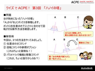 クイズ で ACPE ! 第3回 「ハノイの塔」
■問題
                           A     B      C
台が斜めになった「ハノイの塔」
「A」から「B」にボックスを移動します。
ボックスを任意のオブジェクトに合わせて回
転させる操作方法を確認します。
                                 AからBに移動します。
                                 異なる傾きの台にあわせるには？
■解答例
今回は、３つの方法をやってみましょう。       A      B      C
                                            最後はこうね！
① 位置合わせコマンド
② 回転コマンドの参照オプション
 （これはちょっと面倒ね！）
③ パラメトリック機能と移動コマンド
                        賢：「台の角度が違うんだ」
 （これは、ちょっと強引かしらね？）      麻：「私だったら。。。」



© 2011 Autodesk, Inc.
 