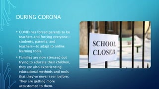 DURING CORONA
• COVID has forced parents to be
teachers and forcing everyone—
students, parents, and
teachers—to adapt to online
learning tools.
• Families are now stressed out
trying to educate their children,
they are also experiencing
educational methods and tools
that they’ve never seen before.
They are getting more
accustomed to them.
 