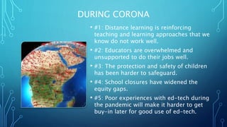 DURING CORONA
• #1: Distance learning is reinforcing
teaching and learning approaches that we
know do not work well.
• #2: Educators are overwhelmed and
unsupported to do their jobs well.
• #3: The protection and safety of children
has been harder to safeguard.
• #4: School closures have widened the
equity gaps.
• #5: Poor experiences with ed-tech during
the pandemic will make it harder to get
buy-in later for good use of ed-tech.
 