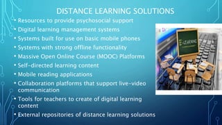 DISTANCE LEARNING SOLUTIONS
• Resources to provide psychosocial support
• Digital learning management systems
• Systems built for use on basic mobile phones
• Systems with strong offline functionality
• Massive Open Online Course (MOOC) Platforms
• Self-directed learning content
• Mobile reading applications
• Collaboration platforms that support live-video
communication
• Tools for teachers to create of digital learning
content
• External repositories of distance learning solutions
 