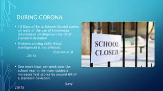 DURING CORONA
• 10 Days of Extra Schools Raised scores
on tests of the use of knowledge
(Crystalized intelligence ) by 1% of
standard deviation
• Problem solving skills (Fluid
Intelligence) is not affected.
(Carlson et al
2015)
• One more hour per week over the
school year in the main subjects
increases test scores by around 6% of
a standard deviation.
(Lavy
2015)
 