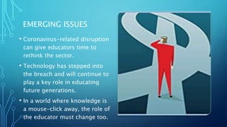 EMERGING ISSUES
• Coronavirus-related disruption
can give educators time to
rethink the sector.
• Technology has stepped into
the breach and will continue to
play a key role in educating
future generations.
• In a world where knowledge is
a mouse-click away, the role of
the educator must change too.
 
