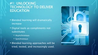 #1: UNLOCKING
TECHNOLOGY TO DELIVER
EDUCATION
• Blended learning will dramatically
increase
• Digital tools as compliments not
substitutes
• Asynchronous
• Synchronous
• Blended learning approaches will be
tried, tested, and increasingly used.
 