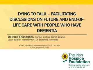 DYING TO TALK – FACILITATING
DISCUSSIONS ON FUTURE AND END-OF-
LIFE CARE WITH PEOPLE WHO HAVE
DEMENTIA
Deirdre Shanagher, Carmel Collins, Sarah Cronin,
Jean Barber, Marie Lynch, Dr Suzanne Timmons
ACPEL – Advance Care Planning and End of Life Care
Munich, September, 2015
 
