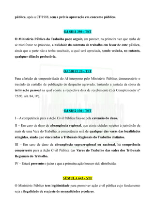 pública, após a CF/1988, sem a prévia aprovação em concurso público.
OJ SDI1 350 - TST
O Ministério Público do Trabalho pode arguir, em parecer, na primeira vez que tenha de
se manifestar no processo, a nulidade do contrato de trabalho em favor de ente público,
ainda que a parte não a tenha suscitado, a qual será apreciada, sendo vedada, no entanto,
qualquer dilação probatória.
OJ SDI1T 20 - TST
Para aferição da tempestividade do AI interposto pelo Ministério Público, desnecessário o
traslado da certidão de publicação do despacho agravado, bastando a juntada da cópia da
intimação pessoal na qual conste a respectiva data de recebimento (Lei Complementar nº
75/93, art. 84, IV).
OJ SDI2 130 - TST
I – A competência para a Ação Civil Pública fixa-se pela extensão do dano.
II – Em caso de dano de abrangência regional, que atinja cidades sujeitas à jurisdição de
mais de uma Vara do Trabalho, a competência será de qualquer das varas das localidades
atingidas, ainda que vinculadas a Tribunais Regionais do Trabalho distintos.
III – Em caso de dano de abrangência suprarregional ou nacional, há competência
concorrente para a Ação Civil Pública das Varas do Trabalho das sedes dos Tribunais
Regionais do Trabalho.
IV – Estará prevento o juízo a que a primeira ação houver sido distribuída.
SÚMULA 643 - STF
O Ministério Público tem legitimidade para promover ação civil pública cujo fundamento
seja a ilegalidade de reajuste de mensalidades escolares.
 