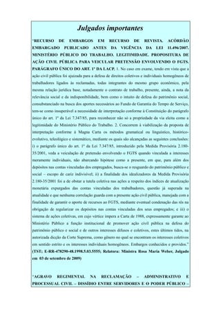Julgados importantes
“RECURSO DE EMBARGOS EM RECURSO DE REVISTA. ACÓRDÃO
EMBARGADO PUBLICADO ANTES DA VIGÊNCIA DA LEI 11.496/2007.
MINISTÉRIO PÚBLICO DO TRABALHO. LEGITIMIDADE. PROPOSITURA DE
AÇÃO CIVIL PÚBLICA PARA VEICULAR PRETENSÃO ENVOLVENDO O FGTS.
PARÁGRAFO ÚNICO DO ART. 1º DA LACP. 1. No caso em exame, tendo em vista que a
ação civil pública foi ajuizada para a defesa de direitos coletivos e individuais homogêneos de
trabalhadores ligados às reclamadas, todas integrantes do mesmo grupo econômico, pela
mesma relação jurídica base, notadamente o contrato de trabalho, presente, ainda, a nota da
relevância social e da indisponibilidade, bem como o intuito de defesa do patrimônio social,
consubstanciado na busca dos aportes necessários ao Fundo de Garantia do Tempo de Serviço,
tem-se como insuperável a necessidade de interpretação conforme à Constituição do parágrafo
único do art. 1º da Lei 7.347/85, para reconhecer não só a propriedade da via eleita como a
legitimidade do Ministério Público do Trabalho. 2. Concorrem à viabilização da proposta de
interpretação conforme à Magna Carta os métodos gramatical ou linguístico, histórico-
evolutivo, teleológico e sistemático, mediante os quais são alcançadas as seguintes conclusões:
i) o parágrafo único do art. 1º da Lei 7.347/85, introduzido pela Medida Provisória 2.180-
35/2001, veda a veiculação de pretensão envolvendo o FGTS quando vinculada a interesses
meramente individuais, não abarcando hipótese como a presente, em que, para além dos
depósitos nas contas vinculadas dos empregados, busca-se o resguardo do patrimônio público e
social – escopo de cariz indivisível; ii) a finalidade dos idealizadores da Medida Provisória
2.180-35/2001 foi a de obstar a tutela coletiva nas ações a respeito dos índices de atualização
monetária expurgados das contas vinculadas dos trabalhadores, questão já superada na
atualidade e que nenhuma correlação guarda com a presente ação civil pública, manejada com a
finalidade de garantir o aporte de recursos ao FGTS, mediante eventual condenação das rés na
obrigação de regularizar os depósitos nas contas vinculadas dos seus empregados; e iii) o
sistema de ações coletivas, em cujo vértice impera a Carta de 1988, expressamente garante ao
Ministério Público a função institucional de promover ação civil pública na defesa do
patrimônio público e social e de outros interesses difusos e coletivos, estes últimos tidos, na
autorizada dicção da Corte Suprema, como gênero no qual se encontram os interesses coletivos
em sentido estrito e os interesses individuais homogêneos. Embargos conhecidos e providos.”
(TST; E-RR-478290-48.1998.5.03.5555; Relatora: Ministra Rosa Maria Weber, Julgado
em 03 de setembro de 2009)
“AGRAVO REGIMENTAL NA RECLAMAÇÃO – ADMINISTRATIVO E
PROCESSUAL CIVIL – DISSÍDIO ENTRE SERVIDORES E O PODER PÚBLICO –
 