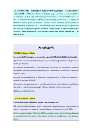 ADI nº 3.395/DF-MC – MINISTÉRIO PÚBLICO DO TRABALHO – ILEGITIMIDADE
AD CAUSAM. 1. O Ministério Público do Trabalho integra a estrutura do Ministério Público
da União (art. 128, I, da CF), sendo o princípio da unicidade do Ministério Público (art. 127,
§1º, CF) importante fundamento conformador de sua atuação institucional. 2. As funções do
Ministério Público junto ao Supremo Tribunal Federal competem privativamente ao
Procurador-Geral da República. 3. O Ministério Público do Trabalho não possui legitimidade
para atuar, em sede processual, perante o Supremo Tribunal Federal. 4. Agravo regimental não
conhecido.” (STF; Reclamação 7.318 AgR/PB; Relator: Dias Toffoli; Julgado em 23 de
maio de 2012)
Questionário
TRT3/2014 - Juiz do Trabalho
Nos termos da CLT, compete ao procurador regional do Ministério Público do Trabalho:
a) Funcionar nas sessões do Tribunal Regional, pessoalmente ou por intermédio de procurador
adjunto que designar.
b) Apresentar, semestralmente, ao procurador-geral um relatório das atividades da respectiva
Procuradoria, bem como dados e informações sobre a administração da Justiça do Trabalho na
respectiva região.
c) Prestar ao procurador-geral as informações necessárias sobre os feitos em andamento e
consultá- lo nos casos de dúvida
d) Requerer e acompanhar perante as autoridades administrativas ou judiciárias as diligências
necessárias à execução das medidas e providências ordenadas pelo procurador-geral.
e) Todas as opções anteriores.
TRT2/2013 - Juiz do Trabalho
Em relação à Ação Civil Pública, assinale a alternativa correta:
a) É cabível na hipótese de danos morais e patrimoniais causados a qualquer interesse difuso ou
coletivo, inclusive em se tratando de Fundo de Garantia por Tempo de Serviço (FGTS).
b) Pode ser proposta pelo Ministério Público, quando os fatos objeto da ação, chegaram
ao seu conhecimento por juízes e tribunais, no exercício de suas funções, ou por qualquer
pessoa.
 