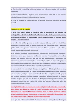 c) Será instruída por certidões e informações, que não podem ser negadas pela autoridade
competente.
d) Em que for reconhecida a litigância de má fé da associação autora, terá os seus diretores
subsidiariamente responsáveis pelas condenações impostas.
e) Deve ser proposta no Tribunal Regional do Trabalho competente para julgar a matéria
discutida.
TRT15/2013 - Juiz do Trabalho
A ação civil pública atende a exigência atual de coletivização do processo em
contraposição à tendência tradicional individualista do direito processual comum,
realizando os princípios da acessibilidade coletiva e da efetividade do processo. A esse
respeito, é incorreto afirmar:
a) a ação civil pública presta-se a tutelar Interesses difusos, coletivos e individuais
homogêneos, sendo que parte da doutrina estabelece uma diferenciação entre a ação civil
pública stricto sensu, que seria destinada aos interesses difusos e coletivos, e a ação coletiva,
voltada aos interesses individuais homogêneos;
b) os interesses difusos são aqueles de natureza 'transindividual, indeterminados, indivisíveis,
de interesse de um grupo de pessoas, não havendo entre elas vínculo jurídico ou fático bem
definido; os interesses coletivos, por sua vez, são transindividuais, determinados ou
determináveis, indivisíveis e interligados por uma relação jurídica de interesse do grupo; os
interesses individuais homogêneos, por fim, são caracterizados por possuírem a .identificação
de seu titular, sendo divisível o seu objeto, possuindo origem comum;
c) a competência para a apreciação das ações civis públicas é definida pelo local do dano,
sendo entendimento majoritário do TST que, havendo dano de abrangência regional, que atinge
cidades sujeitas à jurisdição de mais de uma Vara do Trabalho, á competência será de qualquer
das varas das localidades atingidas, ainda que vinculadas a Tribunais Regionais do Trabalho
distintos, ao passo que, em caso de dano de abrangência suprarregional ou nacional, há
competência concorrente para a ação civil pública das Varas do Trabalho das sedes dos
Tribunais Regionais do Trabalho;
d) a legitimidade ativa ad causam para a ação civil pública não é taxativa, pertencendo,
entre outros, ao Ministério Público, á União, aos Estados, ao Distrito Federal, aos
Municípios e aos órgãos da Administração Pública, direta ou indireta, destinados à defesa
de direitos metaindividuais, como também às associações constituídas há pelo menos um
ano, tendo entre seus fins a defesa de interesses metaindividuais;
e) na ação civil pública voltada à tutela de interesses difusos, a sentença de procedência gera
 