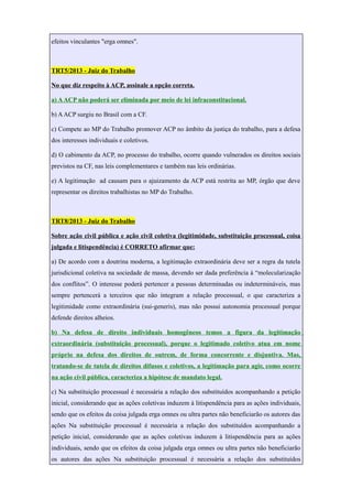 efeitos vinculantes "erga omnes".
TRT5/2013 - Juiz do Trabalho
No que diz respeito à ACP, assinale a opção correta.
a) AACP não poderá ser eliminada por meio de lei infraconstitucional.
b) AACP surgiu no Brasil com a CF.
c) Compete ao MP do Trabalho promover ACP no âmbito da justiça do trabalho, para a defesa
dos interesses individuais e coletivos.
d) O cabimento da ACP, no processo do trabalho, ocorre quando vulnerados os direitos sociais
previstos na CF, nas leis complementares e também nas leis ordinárias.
e) A legitimação ad causam para o ajuizamento da ACP está restrita ao MP, órgão que deve
representar os direitos trabalhistas no MP do Trabalho.
TRT8/2013 - Juiz do Trabalho
Sobre ação civil pública e ação civil coletiva (legitimidade, substituição processual, coisa
julgada e litispendência) é CORRETO afirmar que:
a) De acordo com a doutrina moderna, a legitimação extraordinária deve ser a regra da tutela
jurisdicional coletiva na sociedade de massa, devendo ser dada preferência à “molecularização
dos conflitos”. O interesse poderá pertencer a pessoas determinadas ou indetermináveis, mas
sempre pertencerá a terceiros que não integram a relação processual, o que caracteriza a
legitimidade como extraordinária (sui-generis), mas não possui autonomia processual porque
defende direitos alheios.
b) Na defesa de direito individuais homogêneos temos a figura da legitimação
extraordinária (substituição processual), porque o legitimado coletivo atua em nome
próprio na defesa dos direitos de outrem, de forma concorrente e disjuntiva. Mas,
tratando-se de tutela de direitos difusos e coletivos, a legitimação para agir, como ocorre
na ação civil pública, caracteriza a hipótese de mandato legal.
c) Na substituição processual é necessária a relação dos substituídos acompanhando a petição
inicial, considerando que as ações coletivas induzem à litispendência para as ações individuais,
sendo que os efeitos da coisa julgada erga omnes ou ultra partes não beneficiarão os autores das
ações Na substituição processual é necessária a relação dos substituídos acompanhando a
petição inicial, considerando que as ações coletivas induzem à litispendência para as ações
individuais, sendo que os efeitos da coisa julgada erga omnes ou ultra partes não beneficiarão
os autores das ações Na substituição processual é necessária a relação dos substituídos
 