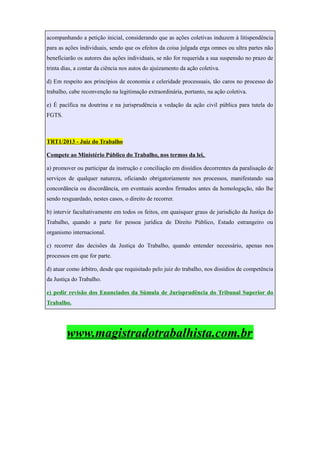 acompanhando a petição inicial, considerando que as ações coletivas induzem à litispendência
para as ações individuais, sendo que os efeitos da coisa julgada erga omnes ou ultra partes não
beneficiarão os autores das ações individuais, se não for requerida a sua suspensão no prazo de
trinta dias, a contar da ciência nos autos do ajuizamento da ação coletiva.
d) Em respeito aos princípios de economia e celeridade processuais, tão caros no processo do
trabalho, cabe reconvenção na legitimação extraordinária, portanto, na ação coletiva.
e) É pacífica na doutrina e na jurisprudência a vedação da ação civil pública para tutela do
FGTS.
TRT1/2013 - Juiz do Trabalho
Compete ao Ministério Público do Trabalho, nos termos da lei,
a) promover ou participar da instrução e conciliação em dissídios decorrentes da paralisação de
serviços de qualquer natureza, oficiando obrigatoriamente nos processos, manifestando sua
concordância ou discordância, em eventuais acordos firmados antes da homologação, não lhe
sendo resguardado, nestes casos, o direito de recorrer.
b) intervir facultativamente em todos os feitos, em quaisquer graus de jurisdição da Justiça do
Trabalho, quando a parte for pessoa jurídica de Direito Público, Estado estrangeiro ou
organismo internacional.
c) recorrer das decisões da Justiça do Trabalho, quando entender necessário, apenas nos
processos em que for parte.
d) atuar como árbitro, desde que requisitado pelo juiz do trabalho, nos dissídios de competência
da Justiça do Trabalho.
e) pedir revisão dos Enunciados da Súmula de Jurisprudência do Tribunal Superior do
Trabalho.
www.magistradotrabalhista.com.br
 