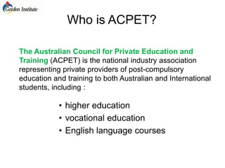 Who is ACPET? The Australian Council for Private Education and Training (ACPET) is the national industry association representing private providers of post-compulsory education and training to both Australian and International students, including : ,[object Object]