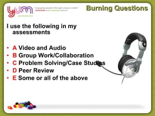 Burning Questions

I use the following in my
   assessments

•   A Video and Audio
•   B Group Work/Collaboration
•   C Problem Solving/Case Studies
•   D Peer Review
•   E Some or all of the above
 