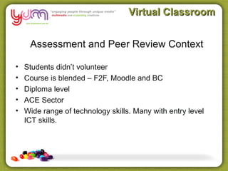 Virtual Classroom


     Assessment and Peer Review Context

•   Students didn’t volunteer
•   Course is blended – F2F, Moodle and BC
•   Diploma level
•   ACE Sector
•   Wide range of technology skills. Many with entry level
    ICT skills.
 