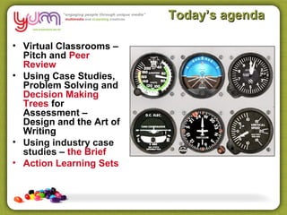 Today’s agenda

• Virtual Classrooms –
  Pitch and Peer
  Review
• Using Case Studies,
  Problem Solving and
  Decision Making
  Trees for
  Assessment –
  Design and the Art of
  Writing
• Using industry case
  studies – the Brief
• Action Learning Sets
 