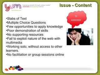 Issue - Content

                                               ?!
•Slabs of Text                              zzzzzzz
•Multiple Choice Questions
•Few opportunities to apply knowledge
•Poor demonstration of skills
•No supporting resources
•Fail to exploit nature of the web with
multimedia
•Working solo, without access to other
learners.
•No facilitation or group sessions online
 