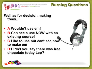 Burning Questions

Well as for decision making
 trees…

• A Wouldn’t use em!
• B Can see a use NOW with an
  existing course!
• C Like to use but cant see how
  to make em
• D Didn’t you say there was free
  chocolate today Leo?
 