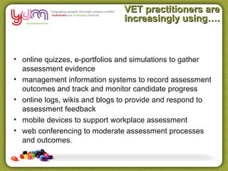 VET practitioners are
                               increasingly using….



• online quizzes, e-portfolios and simulations to gather
  assessment evidence
• management information systems to record assessment
  outcomes and track and monitor candidate progress
• online logs, wikis and blogs to provide and respond to
  assessment feedback
• mobile devices to support workplace assessment
• web conferencing to moderate assessment processes
  and outcomes.
 