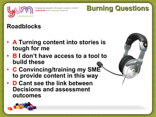 Burning Questions

Roadblocks

• A Turning content into stories is
  tough for me
• B I don’t have access to a tool to
  build these
• C Convincing/training my SME
  to provide content in this way
• D Cant see the link between
  Decisions and assessment
  outcomes
 